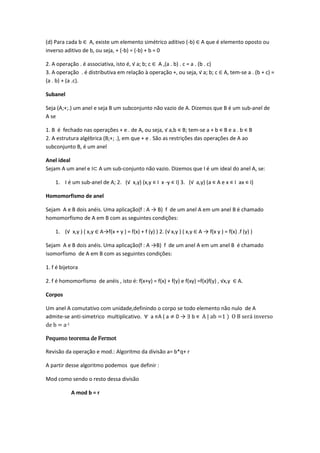 (d) Para cada b ∈ A, existe um elemento simétrico aditivo (-b) ∈ A que é elemento oposto ou
inverso aditivo de b, ou seja, + (-b) = (-b) + b = 0

2. A operação . é associativa, isto é, √ a; b; c ∈ A ,(a . b) . c = a . (b . c)
3. A operação . é distributiva em relação à operação +, ou seja, √ a; b; c ∈ A, tem-se a . (b + c) =
(a . b) + (a .c).

Subanel

Seja (A;+;.) um anel e seja B um subconjunto não vazio de A. Dizemos que B é um sub-anel de
A se

1. B é fechado nas operações + e . de A, ou seja, √ a,b ∊ B; tem-se a + b ∊ B e a . b ∊ B
2. A estrutura algébrica (B;+; .), em que + e . São as restrições das operações de A ao
subconjunto B, é um anel

Anel ideal
Sejam A um anel e I⊂ A um sub-conjunto não vazio. Dizemos que I é um ideal do anel A, se:

    1. I é um sub-anel de A; 2. (√ x,y) (x,y ∊ I x -y ∊ I) 3. (√ a,y) (a ∊ A e x ∊ I ax ∊ I)

Homomorfismo de anel

Sejam A e B dois anéis. Uma aplicação(f : A → B) f de um anel A em um anel B é chamado
homomorfismo de A em B com as seguintes condições:

    1. (√ x,y ) ( x,y ∈ A→f(x + y ) = f(x) + f (y) ) 2. (√ x,y ) ( x,y ∈ A → f(x y ) = f(x) .f (y) )

Sejam A e B dois anéis. Uma aplicação(f : A →B) f de um anel A em um anel B é chamado
isomorfismo de A em B com as seguintes condições:

1. f é bijetora

2. f é homomorfismo de anéis , isto é: f(x+y) = f(x) + f(y) e f(xy) =f(x)f(y) , √x,y ∈ A.

Corpos

Um anel A comutativo com unidade,definindo o corpo se todo elemento não nulo de A
admite-se anti-simetrico multiplicativo. a ∊A ( a 0 → ∃ b ∊ A | ab =1 ) O B será inverso
de b = a-1

Pequeno teorema de Fermot

Revisão da operação e mod.: Algoritmo da divisão a= b*q+ r

A partir desse algoritmo podemos que definir :

Mod como sendo o resto dessa divisão

           A mod b = r
 
