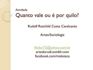 Atividade
Quanto vale ou é por quilo?
Rudolf Rotchild Costa Cavalcante
Artes/Sociologia
flodur72@yahoo.com.br
artedorudi.tumblr.com
facebook.com/maloteca
 