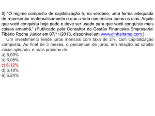 8) “O regime composto de capitalização é, na verdade, uma forma adequada 
de representar matematicamente o que a vida nos ensina todos os dias. Aquilo 
que você conquista hoje pode e deve ser usado para que você conquiste mais 
coisas amanhã.” (Publicado pelo Consultor de Gestão Financeira Empresarial 
Tibério Rocha Junior em 07/11/2013, disponível em www.dinheirama.com ) 
Um investimento rende juros mensais com taxa de 2%, com capitalização 
composta. Ao final de 3 meses, o percentual de juros, em relação ao capital 
inicial aplicado, é mais próximo de 
a) 6,00% 
b) 6,08% 
c) 6,12% 
d) 6,18% 
e) 6,24% 
 