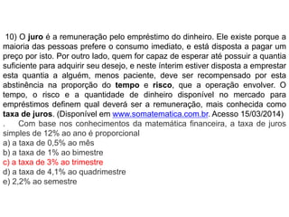 10) O juro é a remuneração pelo empréstimo do dinheiro. Ele existe porque a 
maioria das pessoas prefere o consumo imediato, e está disposta a pagar um 
preço por isto. Por outro lado, quem for capaz de esperar até possuir a quantia 
suficiente para adquirir seu desejo, e neste ínterim estiver disposta a emprestar 
esta quantia a alguém, menos paciente, deve ser recompensado por esta 
abstinência na proporção do tempo e risco, que a operação envolver. O 
tempo, o risco e a quantidade de dinheiro disponível no mercado para 
empréstimos definem qual deverá ser a remuneração, mais conhecida como 
taxa de juros. (Disponível em www.somatematica.com.br. Acesso 15/03/2014) 
. Com base nos conhecimentos da matemática financeira, a taxa de juros 
simples de 12% ao ano é proporcional 
a) a taxa de 0,5% ao mês 
b) a taxa de 1% ao bimestre 
c) a taxa de 3% ao trimestre 
d) a taxa de 4,1% ao quadrimestre 
e) 2,2% ao semestre 
 