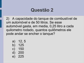 Questão 2
2) A capacidade do tanque de combustível de
um automóvel e de 50 litros. Se esse
automóvel gasta, em media, 0,25 litro a cada
quilometro rodado, quantos quilômetros ele
pode andar se encher o tanque?
a) 12, 5
b) 125
c) 150
d) 200
e) 225
 