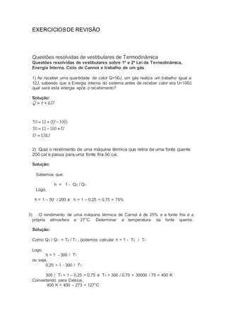 EXERCICIOS DE REVISÃO 
Questões resolvidas de vestibulares de Termodinâmica 
Questões resolvidas de vestibulares sobre 1ª e 2ª Lei da Termodinâmica, 
Energia Interna, Ciclo de Cannot e trabalho de um gás 
1) Ao receber uma quantidade de calor Q=50J, um gás realiza um trabalho igual a 
12J, sabendo que a Energia interna do sistema antes de receber calor era U=100J, 
qual será esta energia após o recebimento? 
Solução: 
2) Qual o rendimento de uma máquina térmica que retira de uma fonte quente 
200 cal e passa para uma fonte fria 50 cal. 
Solução: 
Sabemos que: 
h = 1 - Q2 / Q1 
Logo, 
h = 1 – 50 / 200 è h = 1 – 0,25 = 0,75 = 75% 
3) O rendimento de uma máquina térmica de Carnot é de 25% e a fonte fria é a 
própria atmosfera a 27°C. Determinar a temperatura da fonte quente. 
Solução: 
Como Q2 / Q1 = T2 / T1 , podemos calcular h = 1 - T2 / T1 
Logo, 
h = 1 - 300 / T1 
ou seja, 
0,25 = 1 - 300 / T1 
300 / T1 = 1 – 0,25 = 0,75 è T1 = 300 / 0,75 = 30000 / 75 = 400 K 
Convertendo para Celsius, 
400 K = 400 – 273 = 127°C 
 