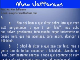 Prof. Ms. Max Jefferson
E-mail: maxjefferson@hotmail.com
4.
       a. Não sei bem o que dizer sobre isto que você
está perguntando, o que é ser feliz?, mas acho
que, talvez, precisamos, todo mundo, negar fortemente as
coisas ruins que nos acontece, para assim, alcançar a
felicidade.
       b. É difícil de dizer o que seja ser feliz, mas a
gente tem de tentar encontrar a felicidade, dizendo um
“não”, com bastante energia, a tudo que acontece de ruim
 