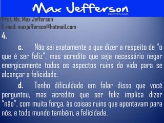 Prof. Ms. Max Jefferson
E-mail: maxjefferson@hotmail.com
4.
       c. Não sei exatamente o que dizer a respeito de “o
que é ser feliz”, mas acredito que seja necessário negar
energicamente todos os aspectos ruins da vida para se
alcançar a felicidade.
       d. Tenho dificuldade em falar disso que você
perguntou, mas acredito que ser feliz implica dizer
“não”, com muita força, às coisas ruins que apontavam para
nós, e todo mundo também, a felicidade.
 