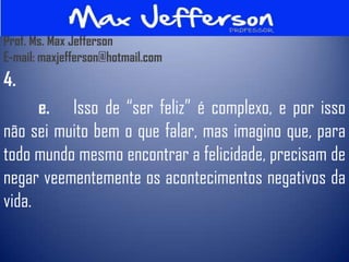 Prof. Ms. Max Jefferson
E-mail: maxjefferson@hotmail.com
4.
      e. Isso de “ser feliz” é complexo, e por isso
não sei muito bem o que falar, mas imagino que, para
todo mundo mesmo encontrar a felicidade, precisam de
negar veementemente os acontecimentos negativos da
vida.
 