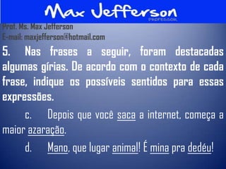 Prof. Ms. Max Jefferson
E-mail: maxjefferson@hotmail.com
5. Nas frases a seguir, foram destacadas
algumas gírias. De acordo com o contexto de cada
frase, indique os possíveis sentidos para essas
expressões.
     c. Depois que você saca a internet, começa a
maior azaração.
     d. Mano, que lugar animal! É mina pra dedéu!
 
