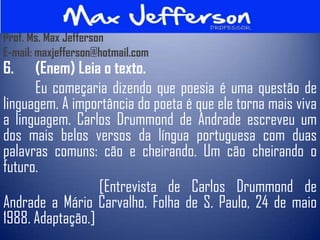 Prof. Ms. Max Jefferson
E-mail: maxjefferson@hotmail.com
6.    (Enem) Leia o texto.
      Eu começaria dizendo que poesia é uma questão de
linguagem. A importância do poeta é que ele torna mais viva
a linguagem. Carlos Drummond de Andrade escreveu um
dos mais belos versos da língua portuguesa com duas
palavras comuns: cão e cheirando. Um cão cheirando o
futuro.
                  [Entrevista de Carlos Drummond de
Andrade a Mário Carvalho. Folha de S. Paulo, 24 de maio
1988. Adaptação.]
 