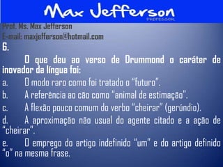 Prof. Ms. Max Jefferson
E-mail: maxjefferson@hotmail.com
6.
       O que deu ao verso de Drummond o caráter de
inovador da língua foi:
a.     O modo raro como foi tratado o “futuro”.
b.     A referência ao cão como “animal de estimação”.
c.     A flexão pouco comum do verbo “cheirar” (gerúndio).
d.     A aproximação não usual do agente citado e a ação de
“cheirar”.
e.     O emprego do artigo indefinido “um” e do artigo definido
“o” na mesma frase.
 