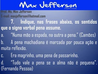 Prof. Ms. Max Jefferson
E-mail: maxjefferson@hotmail.com
     7. Indique, nas frases abaixo, os sentidos
que o signo verbal pena assume.
a. “Numa mão a espada, na outra a pena.” (Camões)
b. A pena machadiana é marcada por pouca ação e
muita reflexão.
c. Era magrinho, uma pena de passarinho.
d. “Tudo vale a pena se a alma não é pequena”.
(Fernando Pessoa)
 