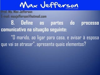 Prof. Ms. Max Jefferson
E-mail: maxjefferson@hotmail.com
     8. Define as partes do processo
comunicativo na situação seguinte:
     “O marido, ao ligar para casa, e avisar à esposa
que vai se atrasar”, apresenta quais elementos?
 