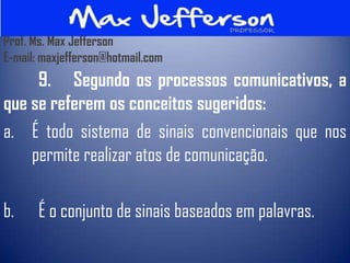 Prof. Ms. Max Jefferson
E-mail: maxjefferson@hotmail.com
     9. Segundo os processos comunicativos, a
que se referem os conceitos sugeridos:
a. É todo sistema de sinais convencionais que nos
    permite realizar atos de comunicação.

b.     É o conjunto de sinais baseados em palavras.
 