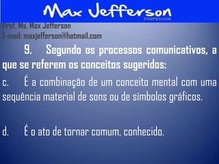 Prof. Ms. Max Jefferson
E-mail: maxjefferson@hotmail.com
     9. Segundo os processos comunicativos, a
que se referem os conceitos sugeridos:
c. É a combinação de um conceito mental com uma
sequência material de sons ou de símbolos gráficos.

d.     É o ato de tornar comum, conhecido.
 
