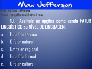 Prof. Ms. Max Jefferson
E-mail: maxjefferson@hotmail.com
     10. Assinale as opções como sendo FATOR
LINGUÍSTICO ou NÍVEL DE LINGUAGEM:
a. Uma fala técnica
b. O falar natural
c. Um falar regional
d. Uma fala formal
e. O falar cultural
 