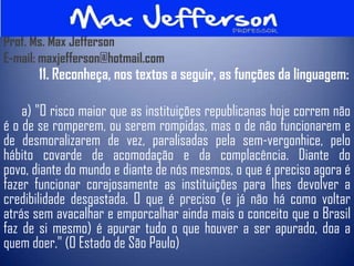Prof. Ms. Max Jefferson
E-mail: maxjefferson@hotmail.com
       11. Reconheça, nos textos a seguir, as funções da linguagem:

    a) "O risco maior que as instituições republicanas hoje correm não
é o de se romperem, ou serem rompidas, mas o de não funcionarem e
de desmoralizarem de vez, paralisadas pela sem-vergonhice, pelo
hábito covarde de acomodação e da complacência. Diante do
povo, diante do mundo e diante de nós mesmos, o que é preciso agora é
fazer funcionar corajosamente as instituições para lhes devolver a
credibilidade desgastada. O que é preciso (e já não há como voltar
atrás sem avacalhar e emporcalhar ainda mais o conceito que o Brasil
faz de si mesmo) é apurar tudo o que houver a ser apurado, doa a
quem doer." (O Estado de São Paulo)
 