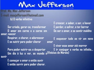 Prof. Ms. Max Jefferson
E-mail: maxjefferson@hotmail.com
        b) O verbo infinitivo
                                              E crescer, e saber, e ser, e haver
      Ser criado, gerar-se, transformar       E perder, e sofrer, e ter horror
      O amor em carne e a carne em            De ser e amar, e se sentir maldito
amor; nascer
      Respirar, e chorar, e adormecer        E esquecer tudo ao vir um novo
      E se nutrir para poder chorar     amor
                                             E viver esse amor até morrer
      Para poder nutrir-se; e despertar      E ir conjugar o verbo no infinito...
      Um dia à luz e ver, ao mundo e(Vinícius de Morais)
ouvir
      E começar a amar e então ouvir
      E então sorrir para poder chorar.
 