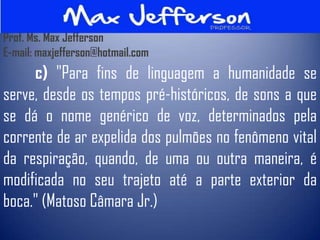 Prof. Ms. Max Jefferson
E-mail: maxjefferson@hotmail.com
     c) "Para fins de linguagem a humanidade se
serve, desde os tempos pré-históricos, de sons a que
se dá o nome genérico de voz, determinados pela
corrente de ar expelida dos pulmões no fenômeno vital
da respiração, quando, de uma ou outra maneira, é
modificada no seu trajeto até a parte exterior da
boca." (Matoso Câmara Jr.)
 