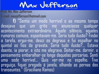 Prof. Ms. Max Jefferson
E-mail: maxjefferson@hotmail.com
       f) "Sentia um medo horrível e ao mesmo tempo
desejava que um grito me anunciasse qualquer
acontecimento extraordinário. Aquele silêncio, aqueles
rumores comuns, espantavam-me. Seria tudo ilusão? Findei
a tarefa, ergui-me, desci os degraus e fui espalhar no
quintal os fios da gravata. Seria tudo ilusão?... Estava
doente, ia piorar, e isto me alegrava. Deitar-me, dormir, o
pensamento embaralhar-se longe daquelas porcarias. Senti
uma sede horrível... Quis ver-me no espelho. Tive
preguiça, fiquei pregado à janela, olhando as pernas dos
transeuntes." (Graciliano Ramos)
 
