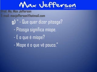 Prof. Ms. Max Jefferson
E-mail: maxjefferson@hotmail.com
       g) " - Que quer dizer pitosga?
        - Pitosga significa míope.
        - E o que é míope?
        - Míope é o que vê pouco."
 