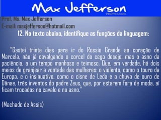 Prof. Ms. Max Jefferson
E-mail: maxjefferson@hotmail.com
       12. No texto abaixo, identifique as funções da linguagem:

    "Gastei trinta dias para ir do Rossio Grande ao coração de
Marcela, não já cavalgando o corcel do cego desejo, mas o asno da
paciência, a um tempo manhoso e teimoso. Que, em verdade, há dois
meios de granjear a vontade das mulheres: o violento, como o touro da
Europa, e o insinuativo, como o cisne de Leda e a chuva de ouro de
Dânae, três inventos do padre Zeus, que, por estarem fora de moda, aí
ficam trocados no cavalo e no asno."

(Machado de Assis)
 