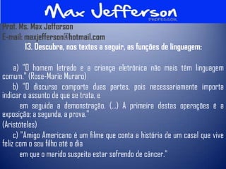 Prof. Ms. Max Jefferson
E-mail: maxjefferson@hotmail.com
        13. Descubra, nos textos a seguir, as funções de linguagem:

     a) "O homem letrado e a criança eletrônica não mais têm linguagem
comum." (Rose-Marie Muraro)
     b) "O discurso comporta duas partes, pois necessariamente importa
indicar o assunto de que se trata, e
        em seguida a demonstração. (...) A primeira destas operações é a
exposição; a segunda, a prova."
(Aristóteles)
     c) "Amigo Americano é um filme que conta a história de um casal que vive
feliz com o seu filho até o dia
        em que o marido suspeita estar sofrendo de câncer."
 