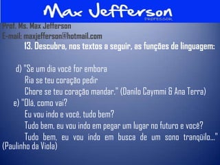 Prof. Ms. Max Jefferson
E-mail: maxjefferson@hotmail.com
       13. Descubra, nos textos a seguir, as funções de linguagem:

    d) "Se um dia você for embora
        Ria se teu coração pedir
        Chore se teu coração mandar." (Danilo Caymmi & Ana Terra)
   e) "Olá, como vai?
        Eu vou indo e você, tudo bem?
        Tudo bem, eu vou indo em pegar um lugar no futuro e você?
        Tudo bem, eu vou indo em busca de um sono tranqüilo..."
(Paulinho da Viola)
 