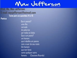 Prof. Ms. Max Jefferson
E-mail: maxjefferson@hotmail.com
          Texto para as questões 14 e 15
Poética
                        Que é poesia?
                        uma ilha
                        cercada
                        de palavras
                        por todos os lados
                        Que é um poeta?
                        um homem
                        que trabalha um poema
                        com o suor do seu rosto
                        Um homem
                        que tem fome
                        como qualquer outro
                        homem. (Cassiano Ricardo)
 