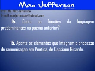 Prof. Ms. Max Jefferson
E-mail: maxjefferson@hotmail.com
     14. Quais as funções           da    linguagem
predominantes no poema anterior?

     15. Aponte os elementos que integram o processo
de comunicação em Poética, de Cassiano Ricardo.
 