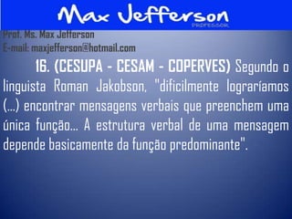 Prof. Ms. Max Jefferson
E-mail: maxjefferson@hotmail.com
        16. (CESUPA - CESAM - COPERVES) Segundo o
linguista Roman Jakobson, "dificilmente lograríamos
(...) encontrar mensagens verbais que preenchem uma
única função... A estrutura verbal de uma mensagem
depende basicamente da função predominante".
 
