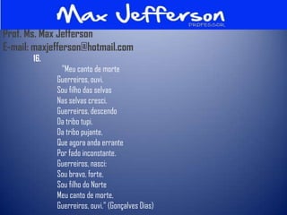Prof. Ms. Max Jefferson
E-mail: maxjefferson@hotmail.com
       16.
              "Meu canto de morte
             Guerreiros, ouvi.
             Sou filho das selvas
             Nas selvas cresci.
             Guerreiros, descendo
             Da tribo tupi.
             Da tribo pujante,
             Que agora anda errante
             Por fado inconstante.
             Guerreiros, nasci:
             Sou bravo, forte,
             Sou filho do Norte
             Meu canto de morte,
             Guerreiros, ouvi." (Gonçalves Dias)
 