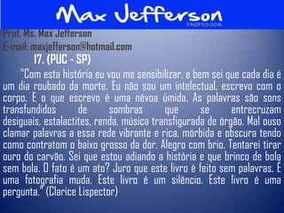Prof. Ms. Max Jefferson
E-mail: maxjefferson@hotmail.com
        17. (PUC - SP)
    "Com esta história eu vou me sensibilizar, e bem sei que cada dia é
um dia roubado da morte. Eu não sou um intelectual, escrevo com o
corpo. E o que escrevo é uma névoa úmida. As palavras são sons
transfundidos       de      sombras       que      se      entrecruzam
desiguais, estalactites, renda, música transfigurada de órgão. Mal ouso
clamar palavras a essa rede vibrante e rica, mórbida e obscura tendo
como contratom o baixo grosso da dor. Alegro com brio. Tentarei tirar
ouro do carvão. Sei que estou adiando a história e que brinco de bola
sem bola. O fato é um ato? Juro que este livro é feito sem palavras. É
uma fotografia muda. Este livro é um silêncio. Este livro é uma
pergunta." (Clarice Lispector)
 
