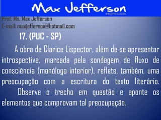 Prof. Ms. Max Jefferson
E-mail: maxjefferson@hotmail.com
       17. (PUC - SP)
     A obra de Clarice Lispector, além de se apresentar
introspectiva, marcada pela sondagem de fluxo de
consciência (monólogo interior), reflete, também, uma
preocupação com a escritura do texto literário.
      Observe o trecho em questão e aponte os
elementos que comprovam tal preocupação.
 