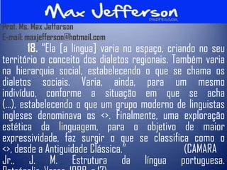 Prof. Ms. Max Jefferson
E-mail: maxjefferson@hotmail.com
         18. “Ela [a língua] varia no espaço, criando no seu
território o conceito dos dialetos regionais. Também varia
na hierarquia social, estabelecendo o que se chama os
dialetos sociais. Varia, ainda, para um mesmo
indivíduo, conforme a situação em que se acha
(...), estabelecendo o que um grupo moderno de linguistas
ingleses denominava os <>. Finalmente, uma exploração
estética da linguagem, para o objetivo de maior
expressividade, faz surgir o que se classifica como o
<>, desde a Antiguidade Clássica.”                (CAMARA
Jr., J. M. Estrutura da língua portuguesa.
 