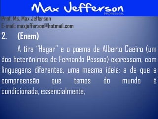 Prof. Ms. Max Jefferson
E-mail: maxjefferson@hotmail.com
2.    (Enem)
      A tira “Hagar” e o poema de Alberto Caeiro (um
dos heterônimos de Fernando Pessoa) expressam, com
linguagens diferentes, uma mesma ideia: a de que a
compreensão que temos do mundo é
condicionada, essencialmente,
 