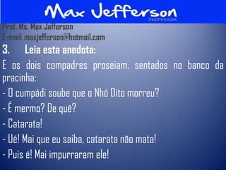 Prof. Ms. Max Jefferson
E-mail: maxjefferson@hotmail.com
3. Leia esta anedota:
E os dois compadres proseiam, sentados no banco da
pracinha:
- O cumpádi soube que o Nhó Dito morreu?
- É mermo? De quê?
- Catarata!
- Ué! Mai que eu saiba, catarata não mata!
- Puis é! Mai impurraram ele!
 