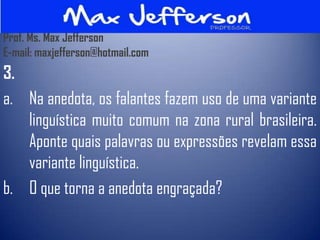 Prof. Ms. Max Jefferson
E-mail: maxjefferson@hotmail.com
3.
a. Na anedota, os falantes fazem uso de uma variante
   linguística muito comum na zona rural brasileira.
   Aponte quais palavras ou expressões revelam essa
   variante linguística.
b. O que torna a anedota engraçada?
 