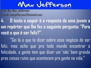 Prof. Ms. Max Jefferson
E-mail: maxjefferson@hotmail.com
4. O texto a seguir é a resposta de uma jovem a
um repórter que lhe fez a seguinte pergunta: “Para
você o que é ser feliz?”.
       “Sei lá o que te dizer sobre esse negócio de ser
feliz, mas acho que pra todo mundo encontrar a
felicidade, a gente tem que dizer um „não‟ bem grande
pras coisas ruins que acontecem pra gente na vida.”
 