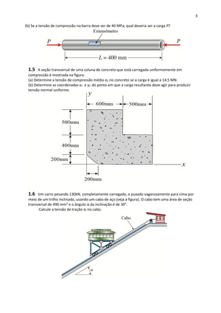 3
(b) Se a tensão de compressão na barra deve ser de 40 MPa, qual deveria ser a carga P?
1.5 A seção transversal de uma coluna de concreto que está carregada uniformemente em
compressão é mostrada na figura.
(a) Determine a tensão de compressão média σC no concreto se a carga é igual a 14,5 MN.
(b) Determine as coordenadas xC e yC do ponto em que a carga resultante deve agir para produzir
tensão normal uniforme.
1.6 Um carro pesando 130kN, completamente carregado, e puxado vagarosamente para cima por
meio de um trilho inclinado, usando um cabo de aço (veja a figura). O cabo tem uma área de seção
transversal de 490 mm² e o ângulo α da inclinação é de 30°.
Calcule a tensão de tração σt no cabo.
 