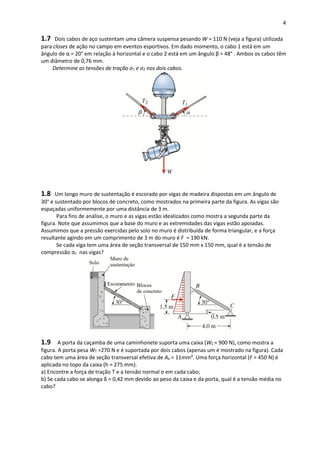 4
1.7 Dois cabos de aço sustentam uma câmera suspensa pesando W = 110 N (veja a figura) utilizada
para closes de ação no campo em eventos esportivos. Em dado momento, o cabo 1 está em um
ângulo de α = 20° em relação à horizontal e o cabo 2 está em um ângulo β = 48° . Ambos os cabos têm
um diâmetro de 0,76 mm.
Determine as tensões de tração σ1 e σ2 nos dois cabos.
1.8 Um longo muro de sustentação é escorado por vigas de madeira dispostas em um ângulo de
30° e sustentado por blocos de concreto, como mostrados na primeira parte da figura. As vigas são
espaçadas uniformemente por uma distância de 3 m.
Para fins de análise, o muro e as vigas estão idealizados como mostra a segunda parte da
figura. Note que assumimos que a base do muro e as extremidades das vigas estão apoiadas.
Assumimos que a pressão exercidas pelo solo no muro é distribuída de forma triangular, e a força
resultante agindo em um comprimento de 3 m do muro é F = 190 kN.
Se cada viga tem uma área de seção transversal de 150 mm x 150 mm, qual é a tensão de
compressão σC nas vigas?
1.9 A porta da caçamba de uma caminhonete suporta uma caixa (WC = 900 N), como mostra a
figura. A porta pesa WT =270 N e é suportada por dois cabos (apenas um é mostrado na figura). Cada
cabo tem uma área de seção transversal efetiva de Ae = 11mm². Uma força horizontal (F = 450 N) é
aplicada no topo da caixa (h = 275 mm).
a) Encontre a força de tração T e a tensão normal σ em cada cabo;
b) Se cada cabo se alonga δ = 0,42 mm devido ao peso da caixa e da porta, qual é a tensão média no
cabo?
 