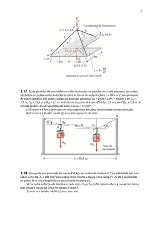 6
1.12 Duas gôndolas de um teleférico estão localizadas na posição mostrada enquanto consertos
são feitos em outro ponto. A distância entre as torres de sustentação é L = 30,5 m. O comprimento
de cada segmento dos cabos sujeitos ao peso das gôndolas WB = 2000 N e WC = 2900 N é de DAB =
3,7 m, DBC = 21,4 m e DCD = 6,1 m. A distância do ponto B à reta AD é ΔB= 1,3 m e em C(ΔC) é 2,3 m . A
área da seção transversal efetiva do cabo é de Ae = 77 mm².
(a) Encontre a força de tração em cada segmento do cabo; desconsidere a massa do cabo.
(b) Encontre a tensão média (σ) em cada segmento do cabo.
1.14 A lança de um guindaste de massa 450 kg cujo centro de massa em C é estabilizada por dois
cabos AQ e BQ (Ae = 304 mm² para cabo) como mostra a figura. Uma carga P = 20 kN é sustentada
no ponto D. A lança do guindaste está situada no plano y-z.
(a) Encontre as forças de tração em cada cabo: TAQ e TBQ ( kN); desconsidere a massa dos cabos,
mas inclua a massa da lança em adição à carga P.
( Encontre a tensão média (σ) em cada cabo.
 