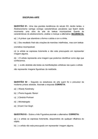 DISCIPLINA-ARTE 
QUESTÃO 01– Uma das grandes tendências do século XX, dentre tantas, o 
Abstracionismo carrega consigo características peculiares que fazem deste 
movimento uma obra de arte de beleza incomparável. Quanto às 
características do abstracionismo, analise e marque a alternativa INCORRETA: 
a)( ) A pintura que abandona a forma e adota a cor e a linha. 
b)( ) Seu resultado final são criações de manchas indefinidas, mas com beleza 
cromática incomparável. 
c)( )o artista se expressa livremente e não esta preocupado em representar 
imagem alguma. 
d)( ) O artista representa uma imagem que podemos identificar como algo que 
conhecemos. 
e)( ) a arte abstrata são todas as manifestações artísticas nas quais o artista 
não representa imagens figurativas da realidade. 
QUESTÃO 02 – Segundo os estudiosos de arte quem foi o precursor da 
moderna pintura abstrata. Assinale a resposta CORRETA: 
a)( ) Wasily Kandinsky 
b)( ) Pierre Augusto Renoir 
c)( ) Cândido Portinari 
d)( ) Michelangelo 
e)( )Vicent Van Gogh 
QUESTÃO 03 – Sobre a Arte Figurativa,assinale a alternativa CORRETA: 
a)( ) o artista se expressa livremente, desprendido de qualquer influência do 
objeto. 
b)( ) o artista não esta preocupado em representar imagem alguma. 
 