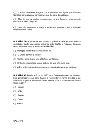 c)( ) o artista representa imagens que apresentam uma figura que podemos 
identificar como algo que conhecemos que faz parte da realidade. 
d)( ) Mais do que os objetos, reconhecemos na arte figurativa uma série de 
planos e de linhas diagonais. 
e)( )nelas não identificamos imagens, vemos sim algumas formas e podemos 
imaginar várias coisas. 
QUESTÃO 04- A pichação vem causando polêmica cada vez mais entre a 
sociedade. Existe uma grande diferença entre Grafite e Pichação. Baseado 
nessa afirmativa marque a resposta CORRETA. 
a)( )Pichação é considerada uma arte de rua. 
b)( ) O Grafite sempre é proibido. 
c)( )Grafite é considerada uma atitude de vandalismo. 
d)( )O Grafite é respeitado porque trata-se de uma arte muito bela. 
e)( )A Pichação trata-se de um movimento, organizado nas artes plásticas. 
QUESTÃO 05- Desde a Copa de 1966, cada Copa contou com um mascote. 
Este personagem serve para divulgar e representar de forma divertida e até 
informativa o grande evento de futebol mundial. Qual o nome do mascote da 
Copa de 2014? 
a)( ) kazumi 
b)( ) Wilie 
c)( ) Juanito 
d)( ) Goleo 
e)( )Fuleco 
GABARITO: 
 