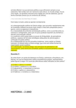 amiúde diferiam na sua estrutura política e que afirmaram sempre a sua
soberania. Nem então nem em nenhuma outra altura, no mundo antigo, houve
uma nação, um território nacional único regido por uma lei soberana, que se
tenha chamado Grécia (ou um sinônimo de Grécia).
(I. Finley. O mundo de Ulisses. Lisboa: Editorial Presença, 1972. Adaptado.)
Com base no texto, pode-se apontar corretamente
a) a desorganização política da Grécia antiga, que sucumbiu rapidamente ante
as investidas militares de povos mais unidos e mais bem preparados para a
guerra, como os egípcios e macedônios.
b) a necessidade de profunda centralização política, como a ocorrida entre os
romanos e cartagineses, para que um povo pudesse expandir seu território e
difundir sua produção cultural.
c) a carência, entre quase todos os povos da Antiguidade, de pensadores
políticos, capazes de formular estratégias adequadas de estruturação e
unificação do poder político.
d) a inadequação do uso de conceitos modernos, como nação ou Estado
nacional, no estudo sobre a Grécia antiga, que vivia sob outras formas de
organização social e política.
e) a valorização, na Grécia antiga, dos princípios do patriotismo e do
nacionalismo, como forma de consolidar política e economicamente o Estado
nacional.
Questão 5
As artes foram um ponto de destaque na Grécia, sobretudo a Arquitetura, em
Atenas, em que se destacaram estilos arquitetônicos gregos, representados
pelas figuras a seguir: Em qual das alternativas estão indicados os três estilos?
a) O dório, o jônio e o coríntio.
b) O sofista, o platônico e o socrático.
c) O alexandrino, o maneirista e o barroco.
d) O dório, o gótico e o alexandrino.
e) O helênico, o romântico e o helenístico.
HISTÓRIA – 2 ANO
 