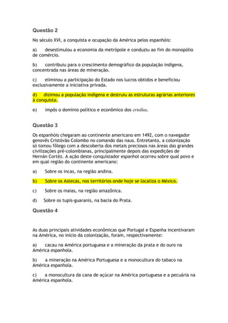 Questão 2
No século XVI, a conquista e ocupação da América pelos espanhóis:
a) desestimulou a economia da metrópole e conduziu ao fim do monopólio
de comércio.
b) contribuiu para o crescimento demográfico da população indígena,
concentrada nas áreas de mineração.
c) eliminou a participação do Estado nos lucros obtidos e beneficiou
exclusivamente a iniciativa privada.
d) dizimou a população indígena e destruiu as estruturas agrárias anteriores
à conquista.
e) impôs o domínio político e econômico dos criollos.
Questão 3
Os espanhóis chegaram ao continente americano em 1492, com o navegador
genovês Cristóvão Colombo no comando das naus. Entretanto, a colonização
só tomou fôlego com a descoberta dos metais preciosos nas áreas das grandes
civilizações pré-colombianas, principalmente depois das expedições de
Hernán Cortéz. A ação deste conquistador espanhol ocorreu sobre qual povo e
em qual região do continente americano:
a) Sobre os incas, na região andina.
b) Sobre os Astecas, nos territórios onde hoje se localiza o México.
c) Sobre os maias, na região amazônica.
d) Sobre os tupis-guaranis, na bacia do Prata.
Questão 4
As duas principais atividades econômicas que Portugal e Espanha incentivaram
na América, no início da colonização, foram, respectivamente:
a) cacau na América portuguesa e a mineração da prata e do ouro na
América espanhola.
b) a mineração na América Portuguesa e a monocultura do tabaco na
América espanhola.
c) a monocultura da cana de açúcar na América portuguesa e a pecuária na
América espanhola.
 