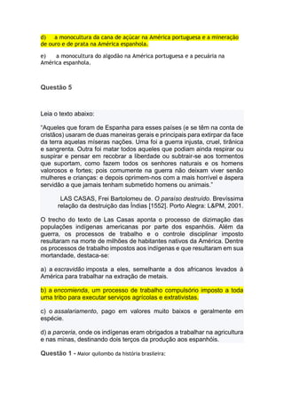 d) a monocultura da cana de açúcar na América portuguesa e a mineração
de ouro e de prata na América espanhola.
e) a monocultura do algodão na América portuguesa e a pecuária na
América espanhola.
Questão 5
Leia o texto abaixo:
“Aqueles que foram de Espanha para esses países (e se têm na conta de
cristãos) usaram de duas maneiras gerais e principais para extirpar da face
da terra aquelas míseras nações. Uma foi a guerra injusta, cruel, tirânica
e sangrenta. Outra foi matar todos aqueles que podiam ainda respirar ou
suspirar e pensar em recobrar a liberdade ou subtrair-se aos tormentos
que suportam, como fazem todos os senhores naturais e os homens
valorosos e fortes; pois comumente na guerra não deixam viver senão
mulheres e crianças: e depois oprimem-nos com a mais horrível e áspera
servidão a que jamais tenham submetido homens ou animais.”
LAS CASAS, Frei Bartolomeu de. O paraíso destruído. Brevíssima
relação da destruição das Índias [1552]. Porto Alegra: L&PM, 2001.
O trecho do texto de Las Casas aponta o processo de dizimação das
populações indígenas americanas por parte dos espanhóis. Além da
guerra, os processos de trabalho e o controle disciplinar imposto
resultaram na morte de milhões de habitantes nativos da América. Dentre
os processos de trabalho impostos aos indígenas e que resultaram em sua
mortandade, destaca-se:
a) a escravidão imposta a eles, semelhante a dos africanos levados à
América para trabalhar na extração de metais.
b) a encomienda, um processo de trabalho compulsório imposto a toda
uma tribo para executar serviços agrícolas e extrativistas.
c) o assalariamento, pago em valores muito baixos e geralmente em
espécie.
d) a parceria, onde os indígenas eram obrigados a trabalhar na agricultura
e nas minas, destinando dois terços da produção aos espanhóis.
Questão 1 - Maior quilombo da história brasileira:
 