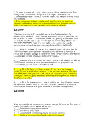 b) Os seres humanos são individualistas e os conflitos são inevitáveis. Para
salvaguardar o direito natural à propriedade surge o contrato social.
c) A cidade faz parte da natureza humana. Assim, não há nada anterior a vida
em sociedade.
d) O ser humano em estado de natureza é o ser humano em estado de
felicidade. A liberdade natural, faria dos seres humanos "bons selvagens",
vivendo em harmonia com a natureza como os outros animais.
QUESTÃO 4
“Vivemos em um mundo que valoriza as aplicações imediatistas do
conhecimento. O senso comum aplaude a pesquisa científica que visa a cura
do câncer ou da AIDS (...) diante disso não é raro que alguém indague: Para
que estudar filosofia se não vou precisar dela na minha vida profissional?”
(ARRUDA; ARANHA). Após ler a afirmação anterior, assinale a opção
que menos se harmoniza com a reflexão sobre a utilidade da Filosofia:
A_(__)_Independente de não se perceber uma utilidade prática imediata da
Filosofia, pode-se dizer que ela é necessária para estimular o indivíduo a
pensar com a própria cabeça; a não ser um mero de reprodutor de informações
pensadas por outros e entregues a ele como verdade.
B_(__)_O estudo da Filosofia leva em conta o fato de o homem não ter apenas
necessidades materiais. Encara o homem como um ser que precisa as
necessidades que vão além do mundo concreto.
C_(__)_A Filosofia, tanto quanto as outras ciências, se preocupa com a
satisfação das necessidades concretas do ser humano. A grande diferença
está no momento em que essa preocupação se manifesta: para a ciência a
satisfação é imediata; para a Filosofia a manifestação depende da corrente
filosófica em questão.
D_(__)_A Filosofia é necessária por que possibilita um olhar diferente daquele
predominante e assim viabiliza uma outra dimensão da realidade além das
necessidades imediatas nas quais o indivíduo encontra-se mergulhado.
QUESTÃO 5
Desde os primórdios da humanidade o mito está presente, inclusive nos dias atuais. A
respeito desse conhecimento pode-se afirmar que:
A_(__)_É baseado no conhecimento empírico.
B_(__)_Se identifica com a razão.
C_(__)_É um excelente instrumento para uma explicação científica.
D_(__)_Baseia-se em crenças identificando-se com o sobrenatural.
 