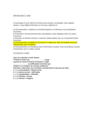 SOCIOLOGIA 3 ANO
A sociologia é uma ciência humana que estuda a sociedade. Das opções
abaixo, a que não contempla um de seus objetivos é:
a) Compreender e explicar as transformações e mudanças nas sociedades
humanas.
b) Entender o funcionamento das sociedades e das relações entre os seres
humanos.
c) Estudar os fatores sociais e culturais relacionados com os comportamentos
humanos.
d) Compreender a existência humana e o saber por meio da análise racional
relacionada com a história.
e) Compreender os interesses dos movimentos sociais, fruto de práticas sociais
incoerentes com a ordem social.
FILOSOFIA 3 ANO
Leia com atenção o texto abaixo:
“Podemos dizer que …………………… surge
quando os seres humanos começam a exigir
…………………… e justificações racionais que
validem ou invalidem as crenças cotidianas”.
Assinale a alternativa que completa corretamente as lacunas do texto.
a. ( ) a racionalidade • testemunhas
b. ( ) o senso comum • definições
c. ( ) a subjetividade • reflexões
d. ( ) a filosofia • provas
e. ( ) a ciência • imagens
 