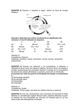 QUESTÃO 5) Examine o esquema a seguir, relativo ao fluxo de energia
biológica.




Assinale a alternativa que indica corretamente os significados dos
números I, II, III e IV indicados no esquema.
              I                   II              III            IV
(A)          O2                Glicose          ATP          CO2 + H2O
(B)       Glicose             CO2 + H2O           O2            ATP
(C)     CO2 + H2O                 O2           Glicose          ATP
(D)       Glicose                 O2          CO2 + H2O         ATP

Gabarito: D
Competência: Observar
Habilidade: Identificar, indicar, reconhecer, nomear, apontar, representar
graficamente


QUESTÃO 6) Quando nos referimos a um ecossistema, é freqüente a
utilização do termo "ciclo" em relação à matéria e do termo "fluxo" em relação à
energia, caracterizando dois processos distintos. A energia de um ecossistema
flui através das cadeias alimentares e, portanto, precisa ser re-introduzida.
O processo por meio do qual há re-introdução da energia no ecossistema
é:
(A) fermentação alcoólica
(B) fermentação lática
(C) fotossíntese
(D) respiração

Gabarito: D
Competência: Avaliar
Habilidade: Criticar, julgar, com base em critérios internos ou externos

QUESTÃO 7) Uma das características mais marcantes das florestas de Mata
Atlântica é a estratificação vegetal. Nessas matas, espécies diferentes ocupam
os extratos em uma competição por recursos, em especial pela luz, já que
essas matas são heterogêneas e fechadas.
 