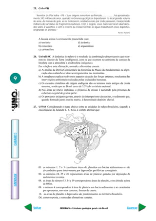 GEOGRAFIA - Estrutura geológica geral e do Brasil
IMPRIMIR
Voltar
GABARITO
Avançar
9
25. Cefet-PR
“Arenitos de Vila Velha – PR – Suas origens remontam ao Período ............... , há aproximada-
mente 340 milhões de anos, quando fenômenos geológicos depositaram no local grande volume
de areia. As massas de gelo, ao se deslocarem, erodiam o solo por onde passavam, incorporando
milhares de toneladas de fragmentos rochosos. Com o degelo, esses materiais foram abandona-
dos sobre a superfície e com o retorno da erosão normal, as águas trabalharam esses depósitos,
originando os arenitos.”
Paraná Turismo
A lacuna acima é corretamente preenchida com:
a) terciário d) jurássico
b) cenozóico e) arqueozóico
c) carbonífero
26. Univali-SC A dinâmica do relevo é o resultado da combinação dos processos que ocor-
rem no interior da Terra (endógenos), com os que ocorrem no ambiente de contato da
litosfera com a atmosfera e a hidrosfera (exógenos).
Em relação a esta afirmação, assinale a alternativa correta.
a) As teorias da Deriva Continental e da Tectônica de Placas são fundamentais na expli-
cação das avalanches e dos escorregamentos nas montanhas.
b) A orogênese explica os diversos aspectos da ação das forças externas, resultantes das
intervenções ambientais realizadas pelas sociedades humanas.
c) Os escudos cristalinos de origem endógena são os terrenos mais antigos da crosta
terrestre, sendo que no Brasil cerca de 3,5% do território nacional.
d) Nas áreas de relevo inclinado, o processo de erosão é acelerado pela presença da
cobertura vegetal de grande porte.
e) Os processos exógenos geram, através do intemperismo das rochas, o sedimento que,
quando formado junto à rocha matriz, é denominado depósito eluvial.
27. UFMS Considerando o mapa abaixo sobre as unidades do relevo brasileiro, segundo a
classificação de Jurandir L. S. Ross, é correto afirmar que:
01. os números 1, 2 e 3 constituem áreas de planaltos em bacias sedimentares e são
circundados quase inteiramente por depressões periféricas e marginais.
02. os números 24, 25 e 26 representam áreas de planície geradas por deposição de
sedimentos recentes.
04. as áreas de número 13, 14 e 19 correspondem a áreas de planalto, com altitude acima
de 800m.
08. o número 4 correspondem à área de planície em bacia sedimentar e se caracteriza
por apresentar, nos seus contatos, frentes de cuesta.
16. as áreas de planalto e depressões são predominantes no território brasileiro.
Dê, como resposta, a soma das afirmativas corretas.
 