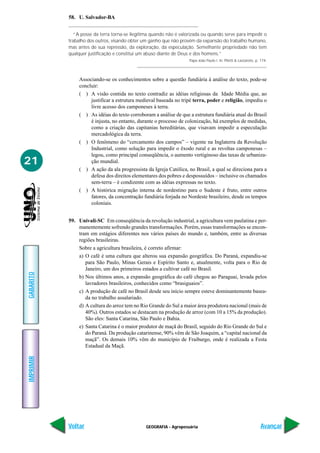 GEOGRAFIA - Agropecuária
IMPRIMIR
Voltar
GABARITO
Avançar
21
58. U. Salvador-BA
“A posse da terra torna-se ilegítima quando não é valorizada ou quando serve para impedir o
trabalho dos outros, visando obter um ganho que não provém da expansão do trabalho humano,
mas antes de sua repressão, da exploração, da especulação. Semelhante propriedade não tem
qualquer justificação e constitui um abuso diante de Deus e dos homens.”
Papa João Paulo I. In: Piletti & Lazzaroto, p. 174.
Associando-se os conhecimentos sobre a questão fundiária à análise do texto, pode-se
concluir:
( ) A visão contida no texto contradiz as idéias religiosas da Idade Média que, ao
justificar a estrutura medieval baseada no tripé terra, poder e religião, impediu o
livre acesso dos camponeses à terra.
( ) As idéias do texto corroboram a análise de que a estrutura fundiária atual do Brasil
é injusta, no entanto, durante o processo de colonização, há exemplos de medidas,
como a criação das capitanias hereditárias, que visavam impedir a especulação
mercadológica da terra.
( ) O fenômeno do “cercamento dos campos” – vigente na Inglaterra da Revolução
Industrial, como solução para impedir o êxodo rural e as revoltas camponesas –
legou, como principal conseqüência, o aumento vertiginoso das taxas de urbaniza-
ção mundial.
( ) A ação da ala progressista da Igreja Católica, no Brasil, a qual se direciona para a
defesa dos direitos elementares dos pobres e despossuídos – inclusive os chamados
sem-terra – é condizente com as idéias expressas no texto.
( ) A histórica migração interna de nordestino para o Sudeste é fruto, entre outros
fatores, da concentração fundiária forjada no Nordeste brasileiro, desde os tempos
coloniais.
59. Univali-SC Em conseqüência da revolução industrial, a agricultura vem paulatina e per-
manentemente sofrendo grandes transformações. Porém, essas transformações se encon-
tram em estágios diferentes nos vários países do mundo e, também, entre as diversas
regiões brasileiras.
Sobre a agricultura brasileira, é correto afirmar:
a) O café é uma cultura que alterou sua expansão geográfica. Do Paraná, expandiu-se
para São Paulo, Minas Gerais e Espírito Santo e, atualmente, volta para o Rio de
Janeiro, um dos primeiros estados a cultivar café no Brasil.
b) Nos últimos anos, a expansão geográfica do café chegou ao Paraguai, levada pelos
lavradores brasileiros, conhecidos como “brasiguaios”.
c) A produção de café no Brasil desde seu início sempre esteve dominantemente basea-
da no trabalho assalariado.
d) A cultura do arroz tem no Rio Grande do Sul a maior área produtora nacional (mais de
40%). Outros estados se destacam na produção de arroz (com 10 a 15% da produção).
São eles: Santa Catarina, São Paulo e Bahia.
e) Santa Catarina é o maior produtor de maçã do Brasil, seguido do Rio Grande do Sul e
do Paraná. Da produção catarinense, 90% vêm de São Joaquim, a “capital nacional da
maçã”. Os demais 10% vêm do município de Fraiburgo, onde é realizada a Festa
Estadual da Maçã.
 