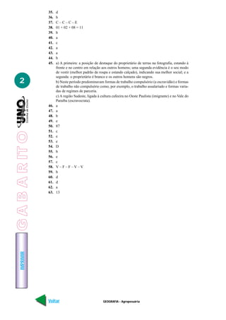 IMPRIMIR
Voltar Avançar
2
GEOGRAFIA - Agropecuária
35. d
36. b
37. C – C – C – E
38. 01 + 02 + 08 = 11
39. b
40. a
41. c
42. a
43. a
44. b
45. a) A primeira: a posição de destaque do proprietário de terras na fotografia, estando à
frente e no centro em relação aos outros homens; uma segunda evidência é o seu modo
de vestir (melhor padrão de roupa e estando calçado), indicando sua melhor social; e a
segunda: o proprietário é branco e os outros homens são negros.
b) Neste período predominavam formas de trabalho compulsório (a escravidão) e formas
de trabalho não compulsório como, por exemplo, o trabalho assalariado e formas varia-
das de regimes de parceria.
c) A região Sudeste, ligada à cultura cafeeira no Oeste Paulista (imigrante) e no Vale do
Paraíba (escravocrata).
46. a
47. a
48. b
49. e
50. 87
51. c
52. e
53. e
54. D
55. b
56. e
57. c
58. V – F – F – V – V
59. b
60. d
61. d
62. a
63. 13
GABARITO
 